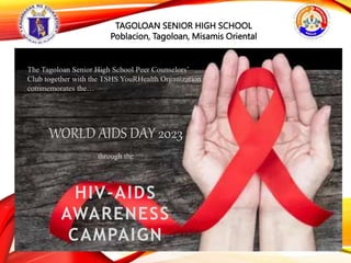 The Tagoloan Senior High School Peer Counselors’
Club together with the TSHS YouRHealth Organization
commemorates the…
WORLD AIDS DAY 2023
through the
HIV-AIDS
AWARENESS
CAMPAIGN
TAGOLOAN SENIOR HIGH SCHOOL
Poblacion, Tagoloan, Misamis Oriental
 
