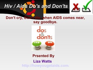 Hiv / Aids Do's and Don'ts

Don’t cry, Don’t die, when AIDS comes near,
                say goodbye.




               Prsented By
               Liza Watts
        http://howyougetaids.com/
 