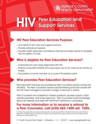 HIV                                  Peer Education and
                                     Support Services


HIV Peer Education Services Purpose:
• Link clients to HIV care and support services.
• Provide referrals as needed.
• Provide health education and literacy training to enable clients to navigate
   the HIV system of care.

Who is eligible for Peer Education Services?
• Individuals who are newly diagnosed with HIV.
• Persons Living with HIV/AIDS who have been out of HIV care for six months or
  longer.
• The partner or family member of a current HIV-positive client.

Who provides Peer Education Services?
Peer Education Services are provided by Peer Counselors (persons living with
HIV/AIDS). The Peer Counselors receive special training and work closely with
the HIV case managers to provide a range of services to clients.

Peer Counselors are available to answer questions, provide support, share
real-life examples, and share resources. Peer Counselors share knowledge
about HIV disease and assist with treatment adherence counseling.
For more information or to receive a referral to
a Peer Counselor, call (630) 682-7400 ext. 7505.
Funding for this publication was made possible by funds received from the Office of Health Protection, through the Illinois
Department of Public Health. Its contents are solely the responsibility of the authors and do not necessarily represent the
official views of DHHS, IDPH or AFC.


111 North County Farm Road • Wheaton • IL • 60187 • www.dupagehealth.org
 