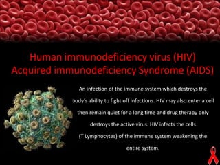 Human immunodeficiency virus (HIV)
Acquired immunodeficiency Syndrome (AIDS)
An infection of the immune system which destroys the
body’s ability to fight off infections. HIV may also enter a cell
then remain quiet for a long time and drug therapy only
destroys the active virus. HIV infects the cells

(T Lymphocytes) of the immune system weakening the
entire system.

 