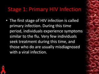 Stage 1: Primary HIV Infection
• The first stage of HIV infection is called
primary infection. During this time
period, individuals experience symptoms
similar to the flu. Very few individuals
seek treatment during this time, and
those who do are usually misdiagnosed
with a viral infection.

 