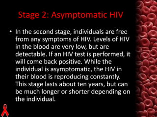 Stage 2: Asymptomatic HIV
• In the second stage, individuals are free
from any symptoms of HIV. Levels of HIV
in the blood are very low, but are
detectable. If an HIV test is performed, it
will come back positive. While the
individual is asymptomatic, the HIV in
their blood is reproducing constantly.
This stage lasts about ten years, but can
be much longer or shorter depending on
the individual.

 