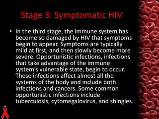 Stage 3: Symptomatic HIV
• In the third stage, the immune system has
become so damaged by HIV that symptoms
begin to appear. Symptoms are typically
mild at first, and then slowly become more
severe. Opportunistic infections, infections
that take advantage of the immune
system’s vulnerable state, begin to occur.
These infections affect almost all the
systems of the body and include both
infections and cancers. Some common
opportunistic infections include
tuberculosis, cytomegalovirus, and shingles.

 