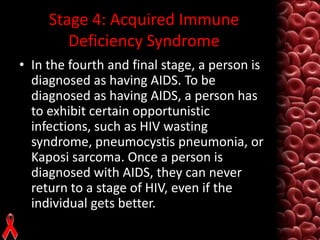 Stage 4: Acquired Immune
Deficiency Syndrome
• In the fourth and final stage, a person is
diagnosed as having AIDS. To be
diagnosed as having AIDS, a person has
to exhibit certain opportunistic
infections, such as HIV wasting
syndrome, pneumocystis pneumonia, or
Kaposi sarcoma. Once a person is
diagnosed with AIDS, they can never
return to a stage of HIV, even if the
individual gets better.

 