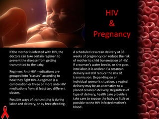 HIV
&
Pregnancy
If the mother is infected with HIV, the
doctors can take certain regimen to
prevent the disease from getting
transmitted to the baby.
Regimen: Anti-HIV medications are
grouped into “classes” according to
how they fight HIV. A regimen is a
combination or three or more anti- HIV
medications from at least two different
classes.
Possible ways of transmitting is during
labor and delivery, or by breastfeeding.

A scheduled cesarean delivery at 38
weeks of pregnancy can reduce the risk
of mother to child transmission of HIV.
If a woman’s water breaks, or she goes
into labor, it is unclear if a cesarean
delivery will still reduce the risk of
transmission. Depending on an
individual woman’s situation, a vaginal
delivery may be an alternative to a
planed cesarean delivery. Regardless of
type of delivery, health care providers
take care to expose the baby as little as
possible to the HIV Infected mother’s
blood .

 