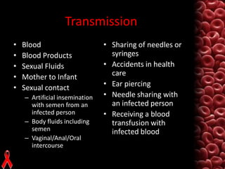 Transmission
•
•
•
•
•

Blood
Blood Products
Sexual Fluids
Mother to Infant
Sexual contact
– Artificial insemination
with semen from an
infected person
– Body fluids including
semen
– Vaginal/Anal/Oral
intercourse

• Sharing of needles or
syringes
• Accidents in health
care
• Ear piercing
• Needle sharing with
an infected person
• Receiving a blood
transfusion with
infected blood

 