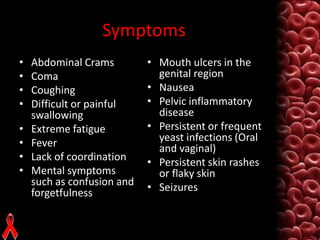 Symptoms
•
•
•
•
•
•
•
•

Abdominal Crams
Coma
Coughing
Difficult or painful
swallowing
Extreme fatigue
Fever
Lack of coordination
Mental symptoms
such as confusion and
forgetfulness

• Mouth ulcers in the
genital region
• Nausea
• Pelvic inflammatory
disease
• Persistent or frequent
yeast infections (Oral
and vaginal)
• Persistent skin rashes
or flaky skin
• Seizures

 