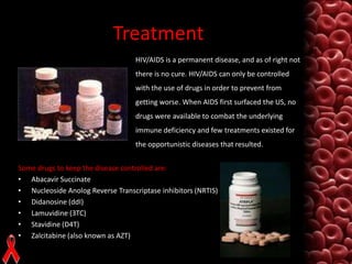 Treatment
HIV/AIDS is a permanent disease, and as of right not
there is no cure. HIV/AIDS can only be controlled
with the use of drugs in order to prevent from
getting worse. When AIDS first surfaced the US, no
drugs were available to combat the underlying
immune deficiency and few treatments existed for
the opportunistic diseases that resulted.
Some drugs to keep the disease controlled are:
• Abacavir Succinate
• Nucleoside Anolog Reverse Transcriptase inhibitors (NRTIS)
• Didanosine (ddI)
• Lamuvidine (3TC)
• Stavidine (D4T)
• Zalcitabine (also known as AZT)

 