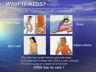 What is AIDS?
What is AIDS?
AIDS is a collection of sicknesses that come after HIV has eventually
AIDS is a collection of sicknesses that come after HIV has eventually
made the body weak. People with AIDS get sicknesses such as:
made the body weak. People with AIDS get sicknesses such as:
They also lose weight and are generally weak.
They also lose weight and are generally weak.
It is important to know that AIDS is just a disease.
It is important to know that AIDS is just a disease.
It is not a curse or a result of witchcraft.
It is not a curse or a result of witchcraft.
AIDS has no cure !
AIDS has no cure !
diarrhea fever
skin rash tuberculosis
 