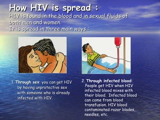 How HIV is spread :
How HIV is spread :
HIV is found in the blood and in sexual fluids of
HIV is found in the blood and in sexual fluids of
both men and women.
both men and women.
It is spread in three main ways :
It is spread in three main ways :
1.
1. Through sex
Through sex: you can get HIV
: you can get HIV
by having unprotective sex
by having unprotective sex
with someone who is already
with someone who is already
infected with HIV.
infected with HIV.
2. Through infected blood:
People get HIV when HIV
infected blood mixes with
their blood. Infected blood
can come from blood
transfusion. HIV blood
contaminated razor blades,
needles, etc.
 