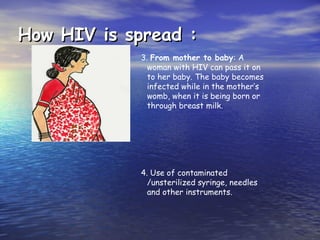 How HIV is spread :
How HIV is spread :
3. From mother to baby: A
woman with HIV can pass it on
to her baby. The baby becomes
infected while in the mother’s
womb, when it is being born or
through breast milk.
4. Use of contaminated
/unsterilized syringe, needles
and other instruments.
 