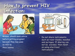 How to prevent HIV
How to prevent HIV
infection:
infection:
• Do not share instruments
Do not share instruments
such as razor blades, needles
such as razor blades, needles
and syringes. If sharing can
and syringes. If sharing can
not be avoided, then insist
not be avoided, then insist
on using sterilized
on using sterilized
instruments
instruments
Women should seek advice.
.
before getting pregnant
because they may pass
on HIV to
their babies.
 