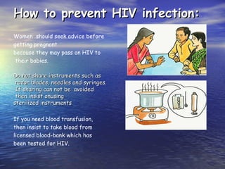 How to prevent HIV infection:
How to prevent HIV infection:
Women should seek advice before
getting pregnant
because they may pass on HIV to
their babies.
Do not share instruments such as
Do not share instruments such as
razor blades, needles and syringes.
razor blades, needles and syringes.
If sharing can not be avoided
If sharing can not be avoided
then insist onusing
then insist onusing
sterilized instruments
sterilized instruments
If you need blood transfusion,
then insist to take blood from
licensed blood-bank which has
been tested for HIV.
 