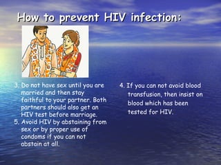 How to prevent HIV infection:
How to prevent HIV infection:
3. Do not have sex until you are
married and then stay
faithful to your partner. Both
partners should also get an
HIV test before marriage.
5. Avoid HIV by abstaining from
sex or by proper use of
condoms if you can not
abstain at all.
4. If you can not avoid blood
transfusion, then insist on
blood which has been
tested for HIV.
 