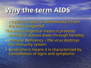 Why the term AIDS
Why the term AIDS
• A
Acquired is used to differentiate it from
cquired is used to differentiate it from
the term congenital
the term congenital
The word congenital means it presents
The word congenital means it presents
since birth passed down through heredity.
since birth passed down through heredity.
• I
Immune
mmune D
Deficiency – the virus destroys
eficiency – the virus destroys
the immunity system
the immunity system
• S
Syndrome-it means it is characterized by
yndrome-it means it is characterized by
constellation of signs and symptoms
constellation of signs and symptoms
 