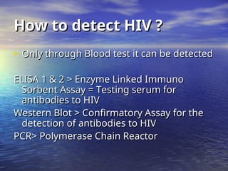 How to detect HIV ?
How to detect HIV ?
• Only through Blood test it can be detected
Only through Blood test it can be detected
ELISA 1 & 2 > Enzyme Linked Immuno
ELISA 1 & 2 > Enzyme Linked Immuno
Sorbent Assay = Testing serum for
Sorbent Assay = Testing serum for
antibodies to HIV
antibodies to HIV
Western Blot > Confirmatory Assay for the
Western Blot > Confirmatory Assay for the
detection of antibodies to HIV
detection of antibodies to HIV
PCR> Polymerase Chain Reactor
PCR> Polymerase Chain Reactor
 