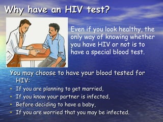 Why have an HIV test?
Why have an HIV test?
You may choose to have your blood tested for
You may choose to have your blood tested for
HIV:
HIV:
• If you are planning to get married,
If you are planning to get married,
• If you know your partner is infected,
If you know your partner is infected,
• Before deciding to have a baby,
Before deciding to have a baby,
• If you are worried that you may be infected.
If you are worried that you may be infected.
Even if you look healthy, the
only way of knowing whether
you have HIV or not is to
have a special blood test.
 