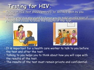 Testing for HIV.
Testing for HIV.
• Taking an HIV test should entirely be decided upon by you
Taking an HIV test should entirely be decided upon by you
alone.
alone.
• Nobody else has the right to force you to take an HIV test if
Nobody else has the right to force you to take an HIV test if
you are not ready to know the results of the test.
you are not ready to know the results of the test.
• It is important for a health care worker to talk to you before
the test and after the test.
• Talking to you helps you to think about how you will cope with
the results of the test.
• The results of the test must remain private and confidential.
 