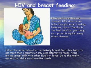 HIV positive mother can
HIV positive mother can
transmit HIV virus to her
transmit HIV virus to her
baby through breast feeding.
baby through breast feeding.
However, breast feeding is
However, breast feeding is
the best food for your baby,
the best food for your baby,
as it protects against many
as it protects against many
other diseases.
other diseases.
Either the infected mother exclusively breast feeds her baby for
Either the infected mother exclusively breast feeds her baby for
not more than 3 months or only uses alternative feeds. Avoid
not more than 3 months or only uses alternative feeds. Avoid
mixing breast milk with other fluids or foods. Go to the health
mixing breast milk with other fluids or foods. Go to the health
worker for advice on alternative feeds.
worker for advice on alternative feeds.
HIV and breast feeding:
 