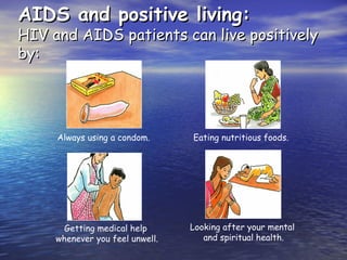 AIDS and positive living:
AIDS and positive living:
HIV and AIDS patients can live positively
HIV and AIDS patients can live positively
by:
by:
Always using a condom.
Getting medical help
whenever you feel unwell.
Eating nutritious foods.
Looking after your mental
and spiritual health.
 