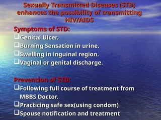 Sexually Transmitted Diseases (STD)
Sexually Transmitted Diseases (STD)
enhances the possibility of transmitting
enhances the possibility of transmitting
HIV/AIDS
HIV/AIDS
Symptoms of STD:
Symptoms of STD:
Genital Ulcer.
Genital Ulcer.
Burning Sensation in urine.
Burning Sensation in urine.
Swelling in inguinal region.
Swelling in inguinal region.
Vaginal or genital discharge.
Vaginal or genital discharge.
Prevention of STD:
Prevention of STD:
Following full course of treatment from
Following full course of treatment from
MBBS Doctor.
MBBS Doctor.
Practicing safe sex(using condom)
Practicing safe sex(using condom)
Spouse notification and treatment
Spouse notification and treatment
 