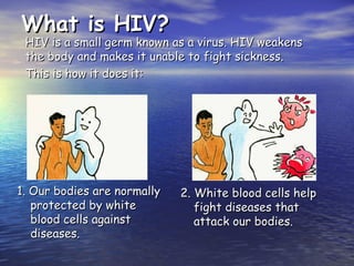 What is HIV?
What is HIV?
1. Our bodies are normally
1. Our bodies are normally
protected by white
protected by white
blood cells against
blood cells against
diseases.
diseases.
2. White blood cells help
2. White blood cells help
fight diseases that
fight diseases that
attack our bodies.
attack our bodies.
HIV is a small germ known as a virus. HIV weakens
HIV is a small germ known as a virus. HIV weakens
the body and makes it unable to fight sickness.
the body and makes it unable to fight sickness.
This is how it does it:
This is how it does it:
 