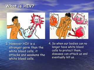 3. However HIV is a
3. However HIV is a
stronger germ than the
stronger germ than the
white blood cells, it
white blood cells, it
attacks and weakens the
attacks and weakens the
white blood cells.
white blood cells.
4. So when our bodies can no
4. So when our bodies can no
longer have white blood
longer have white blood
cells to protect them,
cells to protect them,
diseases can attack us and
diseases can attack us and
eventually kill us.
eventually kill us.
What is HIV?
What is HIV?
 