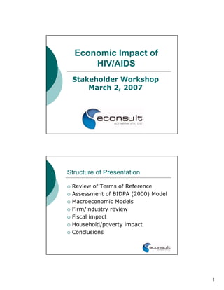 Economic Impact of
      HIV/AIDS
 Stakeholder Workshop
     March 2, 2007




Structure of Presentation

 Review of Terms of Reference
 Assessment of BIDPA (2000) Model
 Macroeconomic Models
 Firm/industry review
 Fiscal impact
 Household/poverty impact
 Conclusions




                                    1
 