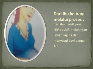 Dari ibu ke bayi
melalui proses :
dari ibu hamil yang
HIV positif, melahirkan
lewat vagina dan
menyusui bayi dengan
ASI.
 