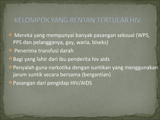  Mereka yang mempunyai banyak pasangan seksual (WPS,
PPS dan pelangganya, gay, waria, biseks)
 Penerima transfusi darah
Bagi yang lahir dari ibu penderita hiv aids
Penyalah guna narkotika dengan suntikan yang menggunakan
jarum suntik secara bersama (bergantian)
Pasangan dari pengidap HIV/AIDS
 
