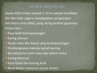 Gejala AIDS timbul setelah 5-10 th setelah terinfeksi
HIV bila tidak segera mendapatkan pengobatan
Anti Retro Viral (ARV), yang sering terlihat gejalanya
Antara lain :
Rasa lelah berkepanjangan
Sering demam
Sesak nafas dan batuk yang berkepanjangan
Pembengkakan kalenjar getah bening
Bercak/jamur putih atau luka dalam mulut
Sering Mencret
Rasa Gatal dan Koreng Kulit
Berat Badan menurun secara drastis.
 