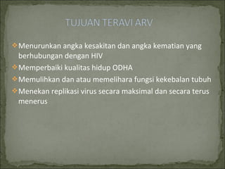 Menurunkan angka kesakitan dan angka kematian yang
berhubungan dengan HIV
Memperbaiki kualitas hidup ODHA
Memulihkan dan atau memelihara fungsi kekebalan tubuh
Menekan replikasi virus secara maksimal dan secara terus
menerus
 