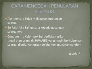 Abstinensi : Tidak melakukan hubungan
seksual
Be Faithful : Saling setia kepada pasangan
seksualnya
Condom : Kelompok berperilaku resiko
tinggi atau orang dg HIV/AIDS yang masih berhubungan
seksual dianjurkan untuk selalu menggunakan condom.
(Lanjut)
 