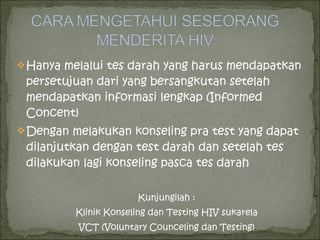 Hanya melalui tes darah yang harus mendapatkan
persetujuan dari yang bersangkutan setelah
mendapatkan informasi lengkap (Informed
Concent)
Dengan melakukan konseling pra test yang dapat
dilanjutkan dengan test darah dan setelah tes
dilakukan lagi konseling pasca tes darah
Kunjungilah :
Klinik Konseling dan Testing HIV sukarela
VCT (Voluntary Counceling dan Testing)
 