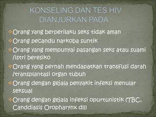 Orang yang berperilaku seks tidak aman
Orang pecandu narkoba suntik
Orang yang mempunyai pasangan seks atau suami
/istri beresiko
Orang yang pernah mendapatkan transfusi darah
/transplantasi organ tubuh
Orang dengan gejala penyakit infeksi menular
seksual
Orang dengan gejala infeksi opurtunistik (TBC,
Canddiasis Oropharynx dll)
 