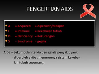 A = Acquired = diperoleh/didapat
I = Immune = kekebalan tubuh
D = Deficiency = Kekurangan
S = Syndrome = gejala
AIDS = Sekumpulan tanda dan gejala penyakit yang
diperoleh akibat menurunnya sistem kekeba-
lan tubuh seseorang.
 