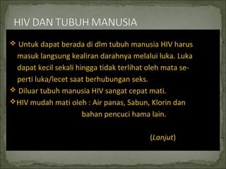  Untuk dapat berada di dlm tubuh manusia HIV harus
masuk langsung kealiran darahnya melalui luka. Luka
dapat kecil sekali hingga tidak terlihat oleh mata se-
perti luka/lecet saat berhubungan seks.
 Diluar tubuh manusia HIV sangat cepat mati.
HIV mudah mati oleh : Air panas, Sabun, Klorin dan
bahan pencuci hama lain.
(Lanjut)
 