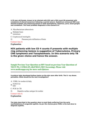 A 25 year old female, known to be infected with HIV and a CD4 count 90 presented with
complaints of altered sensorium following a partial seizure. Gadolinium enhanced MRI scan
showed multiple ring enhancing lesions in both hemispheres, thalamus, pons, basal ganglia
and cerebellum. The most probable diagnosis in this scenario is?
A: Mycobacterium tuberculosis
B:
Multiple brain
metastases
C: Cryptococcal meningitis
D: Pneumocystis infiltration of brain
Correct Ans:A
Explanation
HIV patients with low CD 4 counts if presents with multiple
ring enhancing lesions is suggestive of Tuberculoma, Primary
CNS lymphoma and Toxoplasmosis. In this scenario only TB
is the given choice and hence the answer.
Sample Previous Year Question on HIV based on previous Year Questions of
NEET PG, USMLE,PLAB,FMGE (MCI Screening). Please visit
www.medicoapps.org for more such Quizzes
A preterm baby developed bullous lesion on the skin soon after birth. The X- ray shows
periostitis. What should be the next investigation?
A: VDRL for mother & baby
B:
ELISA for
HIV
C: PCR for TB
D: Hepatitis surface antigen for mother
Correct Ans:A
Explanation
The baby described in the question stem is most likely suffering from the early
manifestations of congenital syphilis. As per the choices given VDRL is the test done to
diagnose syphilis.
 