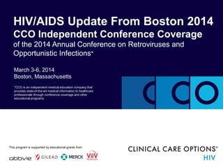 March 3-6, 2014
Boston, Massachusetts
HIV/AIDS Update From Boston 2014
CCO Independent Conference Coverage
of the 2014 Annual Conference on Retroviruses and
Opportunistic Infections*
*CCO is an independent medical education company that
provides state-of-the-art medical information to healthcare
professionals through conference coverage and other
educational programs.
This program is supported by an educational grant fromThis program is supported by educational grants from
 
