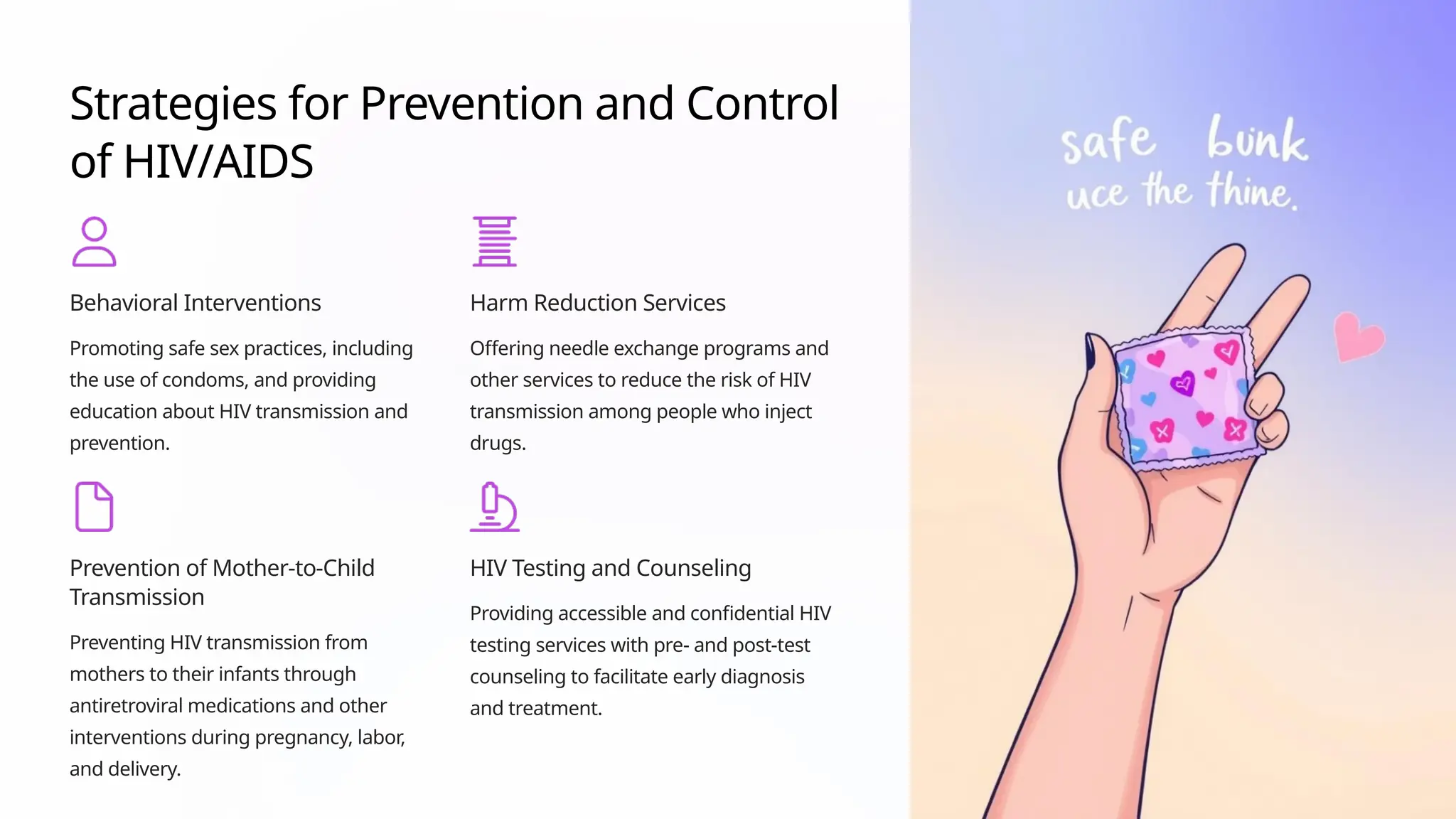 Strategies for Prevention and Control
of HIV/AIDS
Behavioral Interventions
Promoting safe sex practices, including
the use of condoms, and providing
education about HIV transmission and
prevention.
Harm Reduction Services
Offering needle exchange programs and
other services to reduce the risk of HIV
transmission among people who inject
drugs.
Prevention of Mother-to-Child
Transmission
Preventing HIV transmission from
mothers to their infants through
antiretroviral medications and other
interventions during pregnancy, labor,
and delivery.
HIV Testing and Counseling
Providing accessible and confidential HIV
testing services with pre- and post-test
counseling to facilitate early diagnosis
and treatment.
 