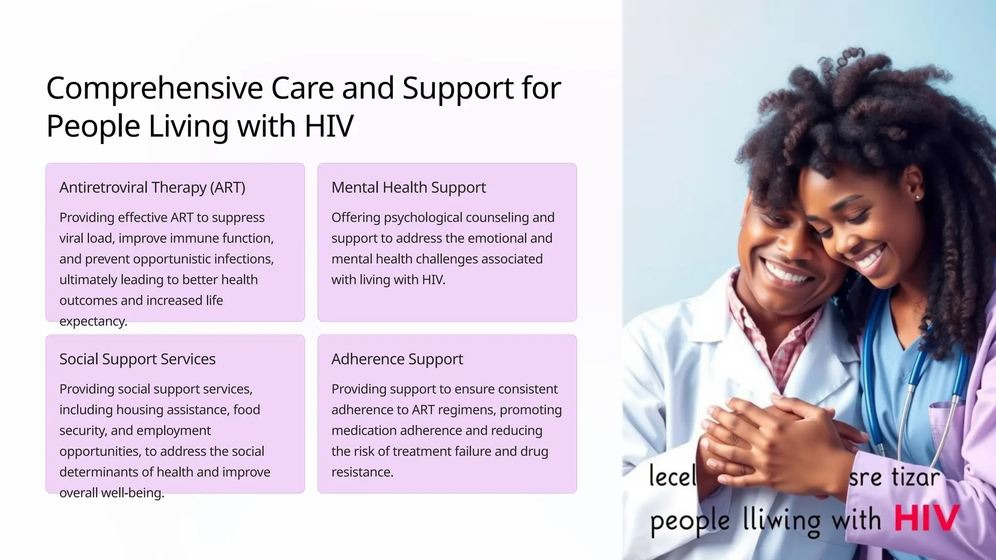 Comprehensive Care and Support for
People Living with HIV
Antiretroviral Therapy (ART)
Providing effective ART to suppress
viral load, improve immune function,
and prevent opportunistic infections,
ultimately leading to better health
outcomes and increased life
expectancy.
Mental Health Support
Offering psychological counseling and
support to address the emotional and
mental health challenges associated
with living with HIV.
Social Support Services
Providing social support services,
including housing assistance, food
security, and employment
opportunities, to address the social
determinants of health and improve
overall well-being.
Adherence Support
Providing support to ensure consistent
adherence to ART regimens, promoting
medication adherence and reducing
the risk of treatment failure and drug
resistance.
 