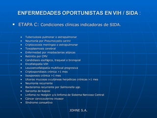 ENFERMEDADES OPORTUNISTAS EN VIH / SIDA  : ETAPA C:  Condiciones clínicas indicadoras de SIDA. Tuberculosis pulmonar o extrapulmonar Neumonía por  Pneumocystis carinii Criptococosis meníngea o extrapulmonar Toxoplasmosis cerebral Enfermedad por micobacterias atípicas Retinitis por CMV Candidiasis esofágica, traqueal o bronquial Encefalopatía VIH Leucoencefalopatía multifocal progresiva Criptosporidiasis crónica >1 mes Isosporosis crónica >1 mes Ulceras mucosas o cutáneas herpéticas crónicas >1 mes Neumonía recurrente Bacteremia recurrente por  Salmonella spp. Sarcoma de Kaposi Linfoma no Hodgkin y/o linfoma de Sistema Nervioso Central Cáncer cervicouterino invasor Síndrome consuntivo JOHNE S.A. 