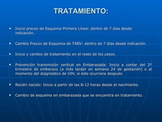 TRATAMIENTO: Inicio precoz de Esquema Primera Línea: dentro de 7 días desde indicación. Cambio Precoz de Esquema de TARV: dentro de 7 días desde indicación. Inicio y cambio de tratamiento en el resto de los casos. Prevención transmisión vertical en Embarazada: Inicio a contar del 2º trimestre de embarazo (a más tardar en semana 24 de gestación) o al momento del diagnóstico de VIH, si éste ocurriera después. Recién nacido: Inicio a partir de las 8-12 horas desde el nacimiento. Cambio de esquema en embarazada que se encuentra en tratamiento . 