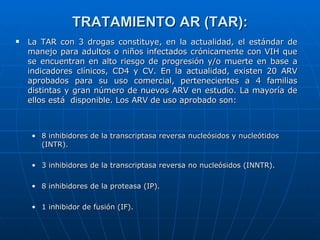 TRATAMIENTO AR (TAR): La TAR con 3 drogas constituye, en la actualidad, el estándar de manejo para adultos o niños infectados crónicamente con VIH que se encuentran en alto riesgo de progresión y/o muerte en base a indicadores clínicos, CD4 y CV. En la actualidad, existen 20 ARV aprobados para su uso comercial, pertenecientes a 4 familias distintas y gran número de nuevos ARV en estudio. La mayoría de ellos está  disponible. Los ARV de uso aprobado son: 8 inhibidores de la transcriptasa reversa nucleósidos y nucleótidos (INTR). 3 inhibidores de la transcriptasa reversa no nucleósidos (INNTR). 8 inhibidores de la proteasa (IP). 1 inhibidor de fusión (IF). 