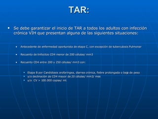 TAR: Se debe garantizar el inicio de TAR a todos los adultos con infección crónica VIH que presentan alguna de las siguientes situaciones: Antecedente de enfermedad oportunista de etapa C, con excepción de tuberculosis Pulmonar Recuento de linfocitos CD4 menor de 200 células/ mm3 Recuento CD4 entre 200 y 250 células/ mm3 con: Etapa B por Candidiasis orofaríngea, diarrea crónica, fiebre prolongada o baja de peso  y/o declinación de CD4 mayor de 20 células/ mm3/ mes  y/o  CV > 100.000 copias/ ml. 