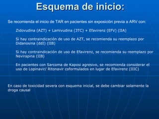 Esquema de inicio: Se recomienda el inicio de TAR en pacientes sin exposición previa a ARV con: Zidovudina (AZT) + Lamivudina (3TC) + Efavirenz (EFV) (IIA) Si hay contraindicación de uso de AZT, se recomienda su reemplazo por Didanosina (ddI) (IIB) Si hay contraindicación de uso de Efavirenz, se recomienda su reemplazo por Nevirapina (IIB) En pacientes con Sarcoma de Kaposi agresivo, se recomienda considerar el uso de Lopinavir/ Ritonavir coformulados en lugar de Efavirenz (IIIC) En caso de toxicidad severa con esquema inicial, se debe cambiar solamente la droga causal 