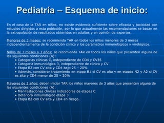 Pediatría – Esquema de inicio: En el caso de la TAR en niños, no existe evidencia suficiente sobre eficacia y toxicidad con estudios dirigidos a esta población, por lo que actualmente las recomendaciones se basan en la extrapolación de resultados obtenidos en adultos y en opinión de expertos. Menores de 3 meses:  se recomienda TAR en todos los niños menores de 3 meses independientemente de la condición clínica y los parámetros inmunológicos y virológicos. Niños de 3 meses a 3 años:  se recomienda TAR en todos los niños que presenten alguna de las siguientes condiciones (A): •  Categorías clínicas C, independiente de CD4 y CV35 •  Categoría inmunológica 3, independiente de clínica y CV •  Etapa B2 con CV alta y CD4 bajo 25 – 20% •  Además, considerar tratamiento en etapa B1 si CV es alta y en etapas N2 y A2 si CV es alta y CD4 menor de 25 – 20% Mayores de 3 años:  deben iniciar TAR los niños mayores de 3 años que presenten alguna de las siguientes condiciones (A): •  Manifestaciones clínicas indicadoras de etapas C •  Deterioro inmunológico etapa 3 •  Etapa B2 con CV alta y CD4 en riesgo. 