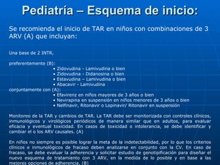 Pediatría – Esquema de inicio: Se recomienda el inicio de TAR en niños con combinaciones de 3 ARV (A) que incluyan: Una base de 2 INTR,  preferentemente (B): •  Zidovudina - Lamivudina o bien •  Zidovudina - Didanosina o bien •  Estavudina – Lamivudina o bien •  Abacavir - Lamivudina conjuntamente con (A): •  Efavirenz en niños mayores de 3 años o bien •  Nevirapina en suspensión en niños menores de 3 años o bien •  Nelfinavir, Ritonavir o Lopinavir/ Ritonavir en suspensión Monitoreo de la TAR y cambios de TAR. La TAR debe ser monitorizada con controles clínicos, inmunológicos y virológicos periódicos de manera similar que en adultos, para evaluar eficacia y eventual toxicidad. En casos de toxicidad o intolerancia, se debe identificar y cambiar el o los ARV causales. (A) En niños no siempre es posible lograr la meta de la indetectabilidad, por lo que los criterios clínicos e inmunológicos de fracaso deben analizarse en conjunto con la CV. En caso de fracaso, se debe evaluar la adherencia y solicitar estudio de genotipificación para diseñar el nuevo esquema de tratamiento con 3 ARV, en la medida de lo posible y en base a las mejores opciones de adherencia. (B) 