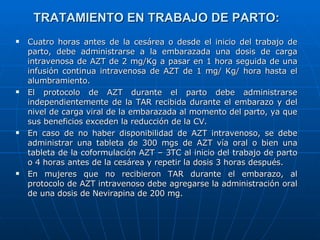 TRATAMIENTO EN TRABAJO DE PARTO: Cuatro horas antes de la cesárea o desde el inicio del trabajo de parto, debe administrarse a la embarazada una dosis de carga intravenosa de AZT de 2 mg/Kg a pasar en 1 hora seguida de una infusión continua intravenosa de AZT de 1 mg/ Kg/ hora hasta el alumbramiento. El protocolo de AZT durante el parto debe administrarse independientemente de la TAR recibida durante el embarazo y del nivel de carga viral de la embarazada al momento del parto, ya que sus beneficios exceden la reducción de la CV. En caso de no haber disponibilidad de AZT intravenoso, se debe administrar una tableta de 300 mgs de AZT vía oral o bien una tableta de la coformulación AZT – 3TC al inicio del trabajo de parto o 4 horas antes de la cesárea y repetir la dosis 3 horas después. En mujeres que no recibieron TAR durante el embarazo, al protocolo de AZT intravenoso debe agregarse la administración oral de una dosis de Nevirapina de 200 mg. 