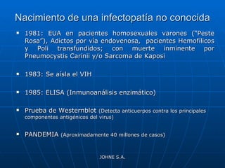 Nacimiento de una infectopatía no conocida 1981: EUA en pacientes homosexuales varones (“Peste Rosa”), Adictos por vía endovenosa,  pacientes Hemofílicos y Poli transfundidos; con muerte inminente por Pneumocystis Carinii y/o Sarcoma de Kaposi 1983: Se aísla el VIH 1985: ELISA (Inmunoanálisis enzimático) Prueba de Westernblot  (Detecta anticuerpos contra los principales componentes antigénicos del virus) PANDEMIA  (Aproximadamente 40 millones de casos) JOHNE S.A. 